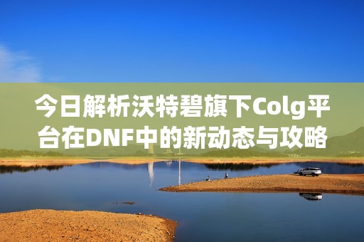 今日解析沃特碧旗下Colg平台在DNF中的新动态与攻略分享