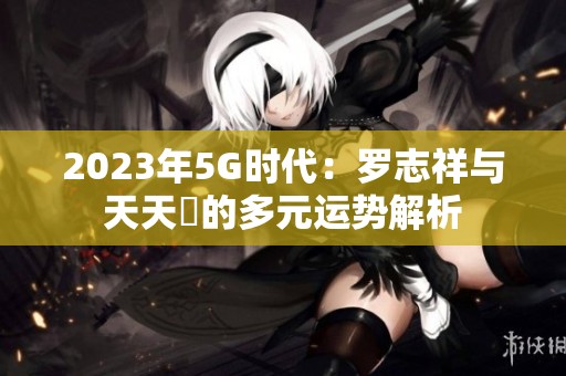 2023年5G时代：罗志祥与天天奭的多元运势解析