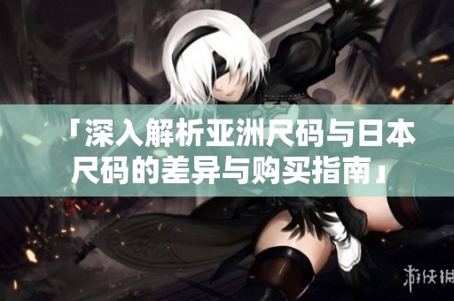 「深入解析亚洲尺码与日本尺码的差异与购买指南」