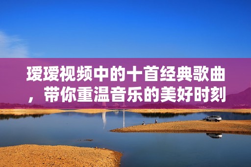 瑷瑷视频中的十首经典歌曲，带你重温音乐的美好时刻