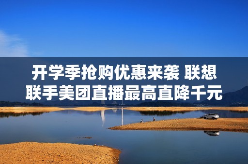 开学季抢购优惠来袭 联想联手美团直播最高直降千元