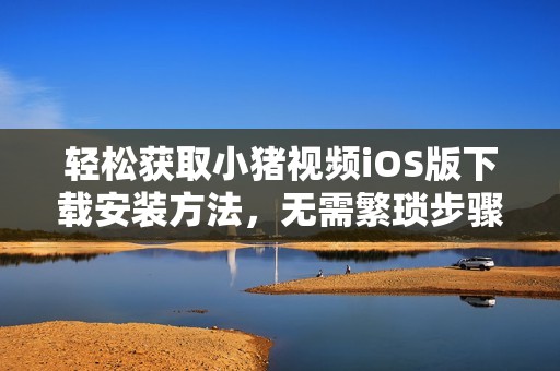轻松获取小猪视频iOS版下载安装方法，无需繁琐步骤