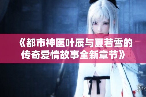 《都市神医叶辰与夏若雪的传奇爱情故事全新章节》