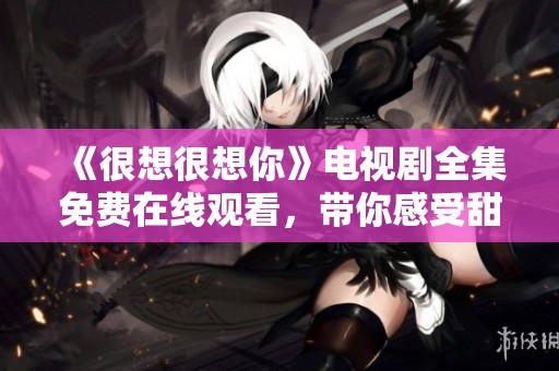 《很想很想你》电视剧全集免费在线观看，带你感受甜蜜爱情故事