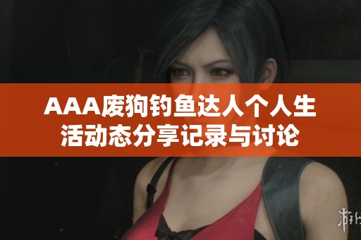 AAA废狗钓鱼达人个人生活动态分享记录与讨论