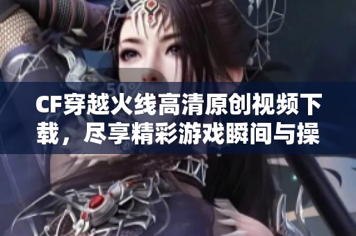 CF穿越火线高清原创视频下载，尽享精彩游戏瞬间与操作技巧