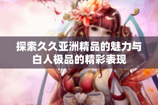 探索久久亚洲精品的魅力与白人极品的精彩表现