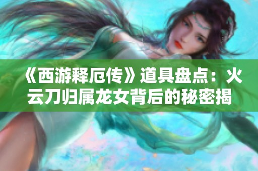 《西游释厄传》道具盘点：火云刀归属龙女背后的秘密揭秘