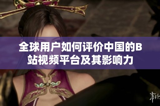 全球用户如何评价中国的B站视频平台及其影响力
