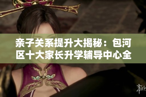亲子关系提升大揭秘：包河区十大家长升学辅导中心全面分析