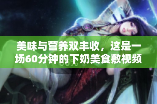 美味与营养双丰收，这是一场60分钟的下奶美食敷视频之旅