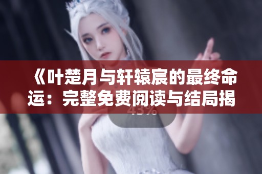 《叶楚月与轩辕宸的最终命运：完整免费阅读与结局揭秘》