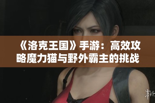 《洛克王国》手游：高效攻略魔力猫与野外霸主的挑战之道
