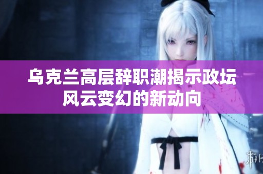 乌克兰高层辞职潮揭示政坛风云变幻的新动向
