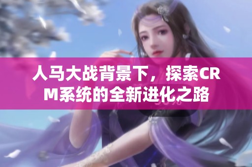 人马大战背景下，探索CRM系统的全新进化之路