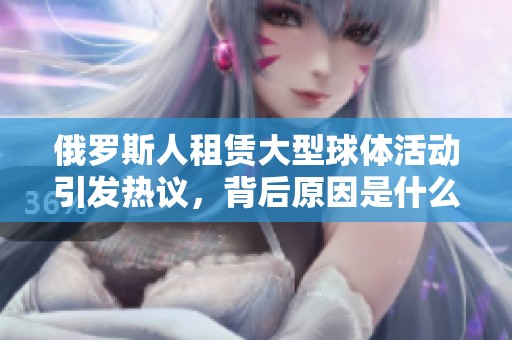 俄罗斯人租赁大型球体活动引发热议，背后原因是什么