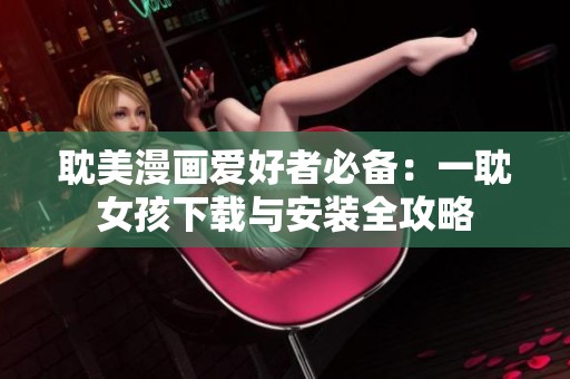 耽美漫画爱好者必备：一耽女孩下载与安装全攻略