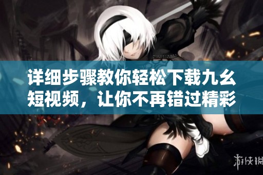 详细步骤教你轻松下载九幺短视频，让你不再错过精彩内容