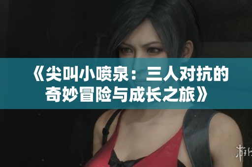 《尖叫小喷泉：三人对抗的奇妙冒险与成长之旅》