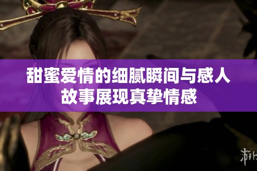 甜蜜爱情的细腻瞬间与感人故事展现真挚情感