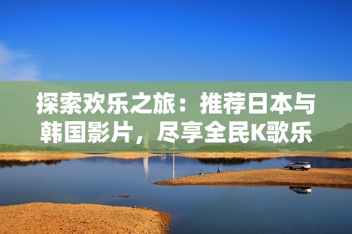 探索欢乐之旅：推荐日本与韩国影片，尽享全民K歌乐趣