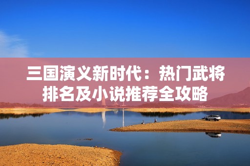 三国演义新时代：热门武将排名及小说推荐全攻略