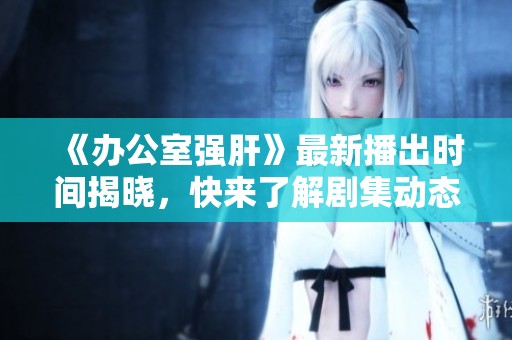 《办公室强肝》最新播出时间揭晓，快来了解剧集动态与看点！