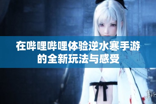 在哔哩哔哩体验逆水寒手游的全新玩法与感受