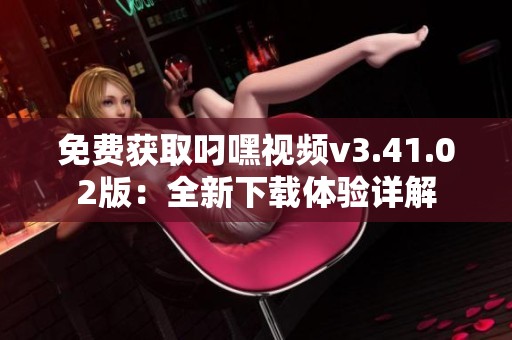免费获取叼嘿视频v3.41.02版：全新下载体验详解