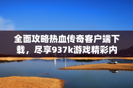 全面攻略热血传奇客户端下载，尽享937k游戏精彩内容与玩法体验