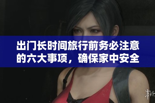 出门长时间旅行前务必注意的六大事项，确保家中安全无忧