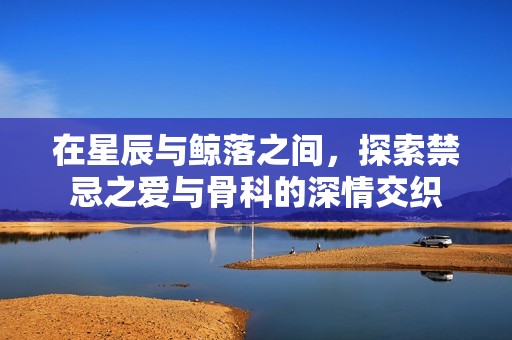 在星辰与鲸落之间，探索禁忌之爱与骨科的深情交织