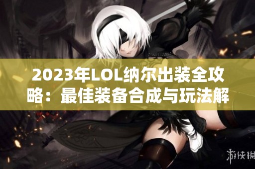 2023年LOL纳尔出装全攻略：最佳装备合成与玩法解析