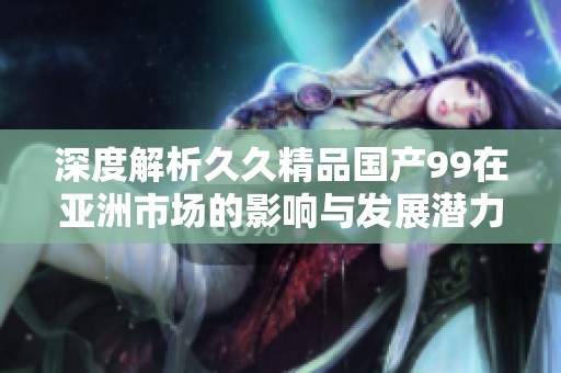 深度解析久久精品国产99在亚洲市场的影响与发展潜力