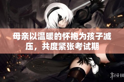 母亲以温暖的怀抱为孩子减压，共度紧张考试期