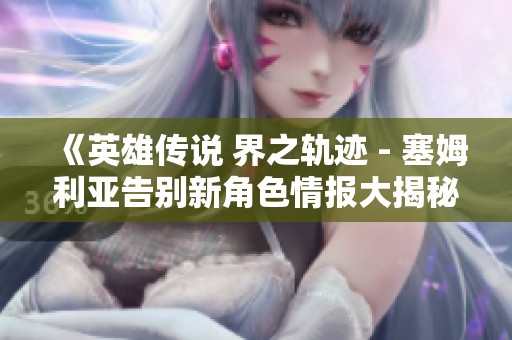 《英雄传说 界之轨迹 - 塞姆利亚告别新角色情报大揭秘》