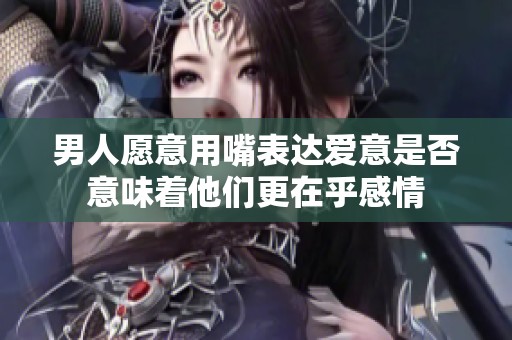 男人愿意用嘴表达爱意是否意味着他们更在乎感情