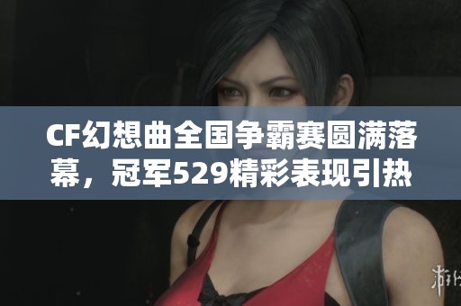 CF幻想曲全国争霸赛圆满落幕，冠军529精彩表现引热议
