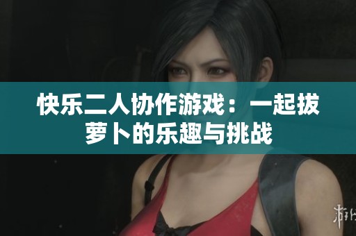 快乐二人协作游戏：一起拔萝卜的乐趣与挑战