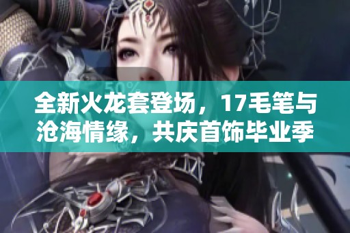 全新火龙套登场，17毛笔与沧海情缘，共庆首饰毕业季