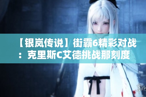 【银岚传说】街霸6精彩对战：克里斯C艾德挑战那刻度古烈！
