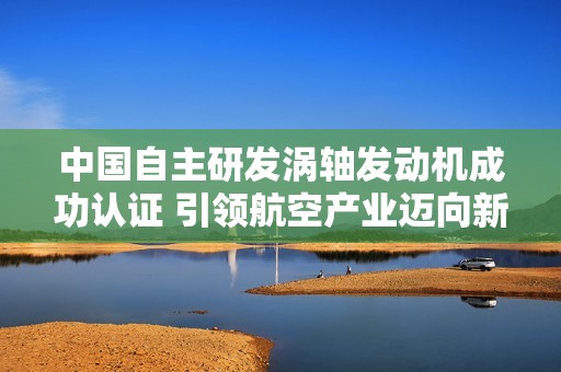 中国自主研发涡轴发动机成功认证 引领航空产业迈向新高峰