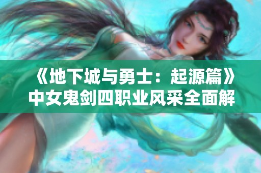 《地下城与勇士：起源篇》中女鬼剑四职业风采全面解析与亮点展示