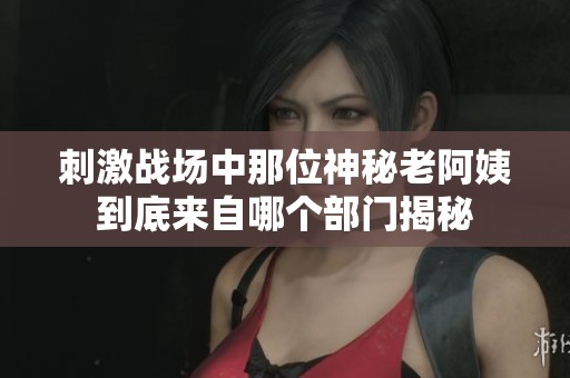 刺激战场中那位神秘老阿姨到底来自哪个部门揭秘