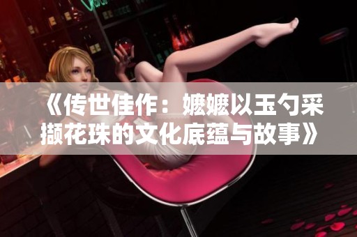 《传世佳作：嬷嬷以玉勺采撷花珠的文化底蕴与故事》