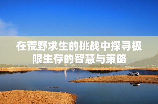 在荒野求生的挑战中探寻极限生存的智慧与策略