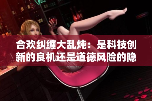 合欢纠缠大乱炖：是科技创新的良机还是道德风险的隐患