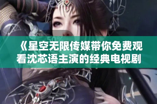 《星空无限传媒带你免费观看沈芯语主演的经典电视剧》