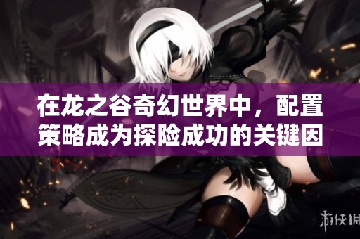 在龙之谷奇幻世界中，配置策略成为探险成功的关键因素