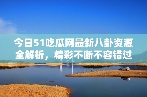 今日51吃瓜网最新八卦资源全解析，精彩不断不容错过
